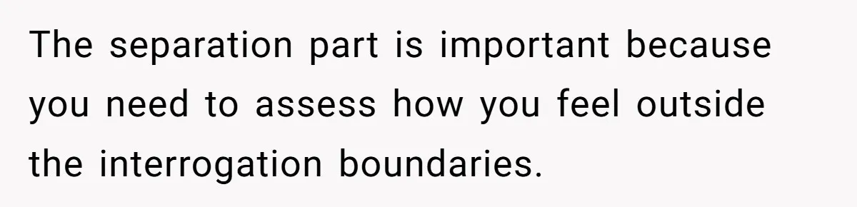 The separation part is important because you need to assess how you feel outside the interrogation boundaries.