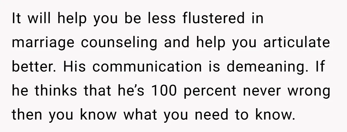 It will help you be less flustered in marriage counseling and help you articulate better. His communication is demeaning. If he thinks that he’s 100 percent never wrong then you...
