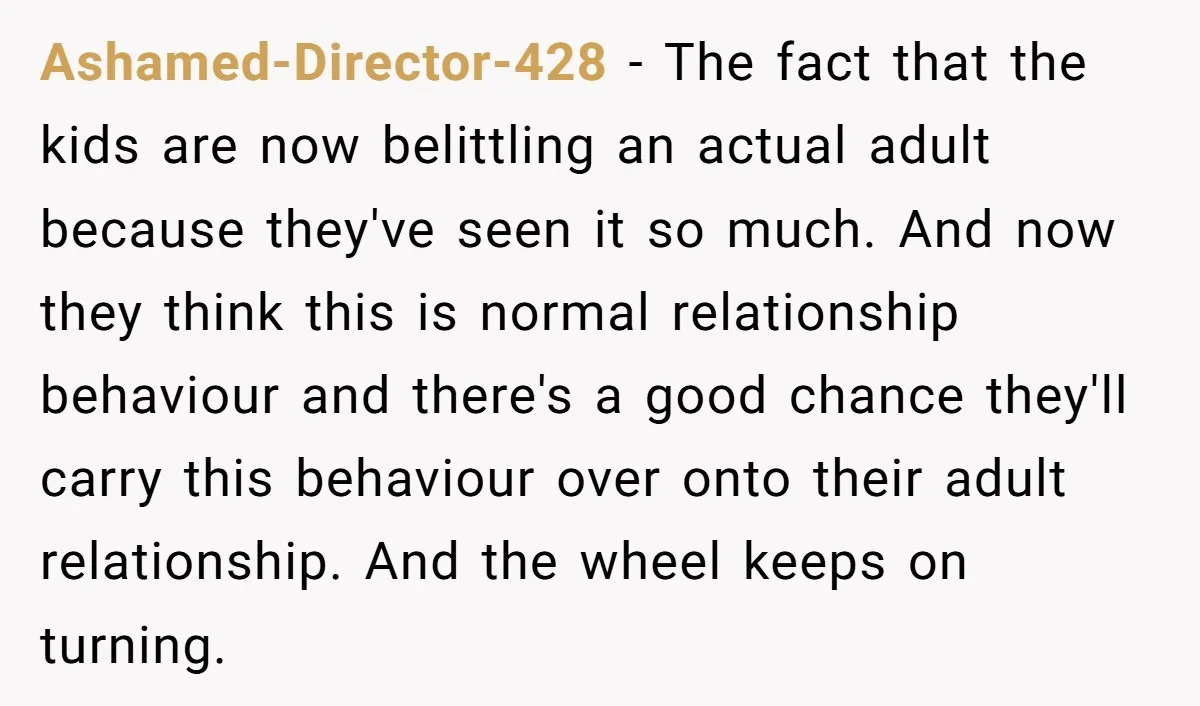 Ashamed-Director-428 − The fact that the kids are now belittling an actual adult because they've seen it so much. And now they think this is normal relationship behaviour and there's...
