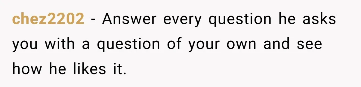 chez2202 − Answer every question he asks you with a question of your own and see how he likes it.