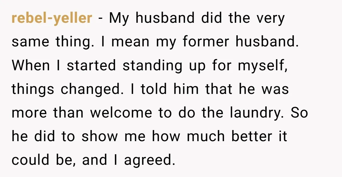 rebel-yeller − My husband did the very same thing. I mean my former husband. When I started standing up for myself, things changed. I told him that he was more...