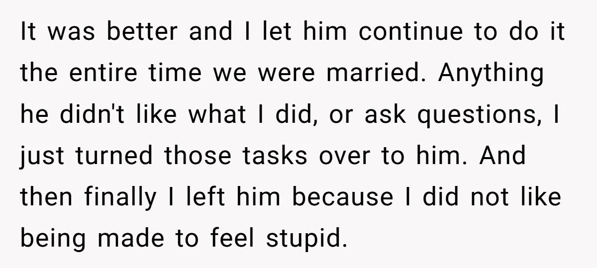 It was better and I let him continue to do it the entire time we were married. Anything he didn't like what I did, or ask questions, I just turned...