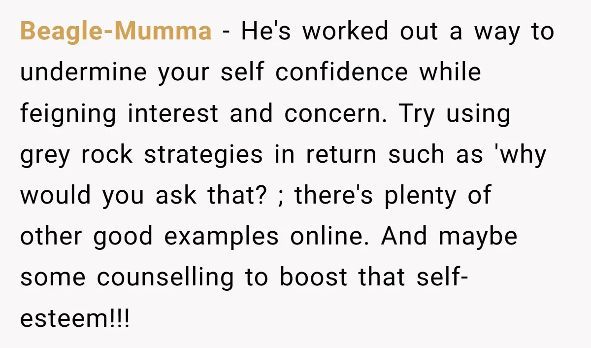 Beagle-Mumma − He's worked out a way to undermine your self confidence while feigning interest and concern. Try using grey rock strategies in return such as 'why would you ask...
