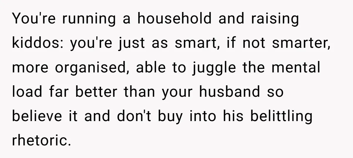 You're running a household and raising kiddos: you're just as smart, if not smarter, more organised, able to juggle the mental load far better than your husband so believe it...
