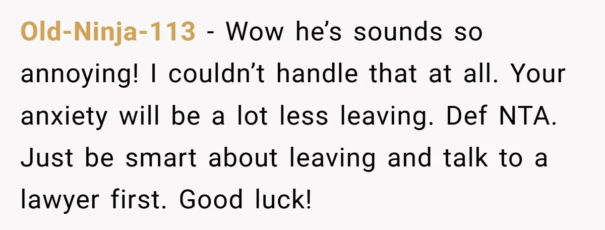 Old-Ninja-113 − Wow he’s sounds so annoying! I couldn’t handle that at all. Your anxiety will be a lot less leaving. Def NTA. Just be smart about leaving and talk...