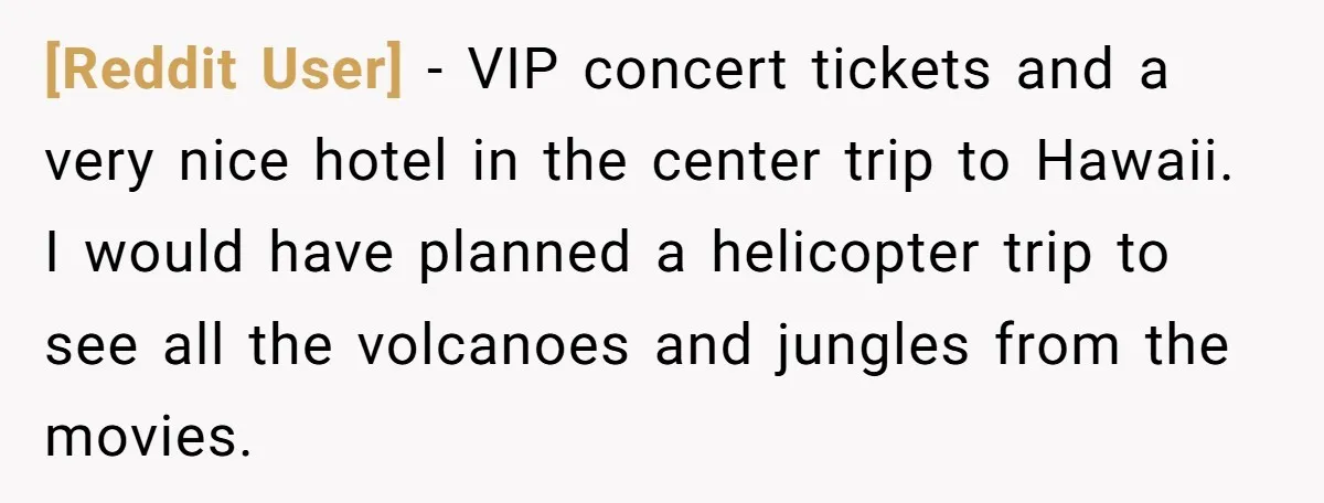 [Reddit User] - VIP concert tickets and a very nice hotel in the center trip to Hawaii. I would have planned a helicopter trip to see all the volcanoes and...