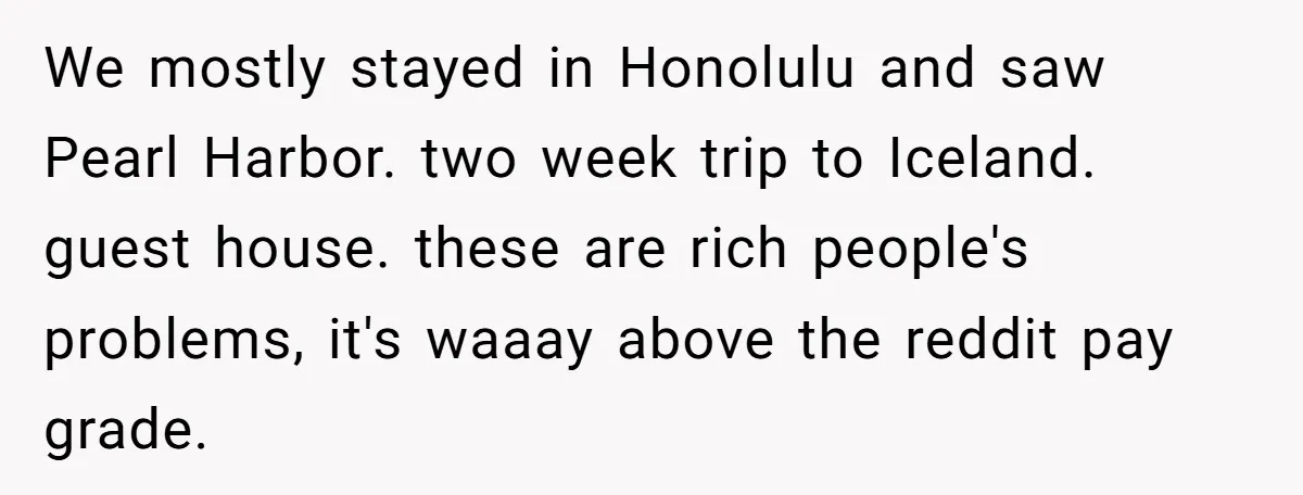 We mostly stayed in Honolulu and saw Pearl Harbor. two week trip to Iceland. guest house. these are rich people's problems, it's waaay above the reddit pay grade.