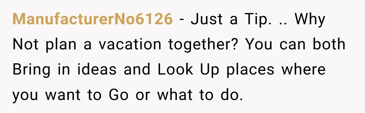 ManufacturerNo6126 - Just a Tip. .. Why Not plan a vacation together? You can both Bring in ideas and Look Up places where you want to Go or what to...