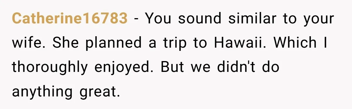 Catherine16783 - You sound similar to your wife. She planned a trip to Hawaii. Which I thoroughly enjoyed. But we didn't do anything great.