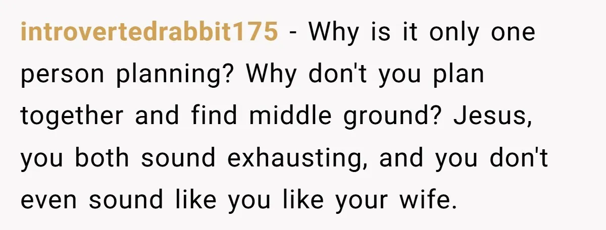 introvertedrabbit175 - Why is it only one person planning? Why don't you plan together and find middle ground? Jesus, you both sound exhausting, and you don't even sound like you...
