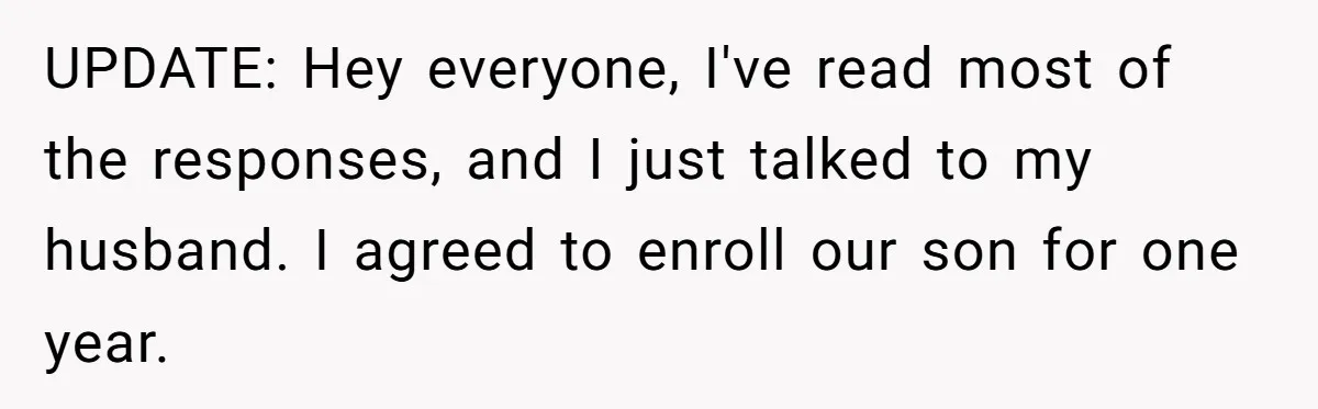 UPDATE: Hey everyone, I've read most of the responses, and I just talked to my husband. I agreed to enroll our son for one year.