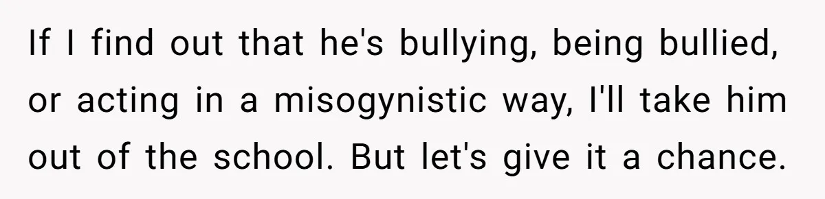 If I find out that he's bullying, being bullied, or acting in a misogynistic way, I'll take him out of the school. But let's give it a chance.