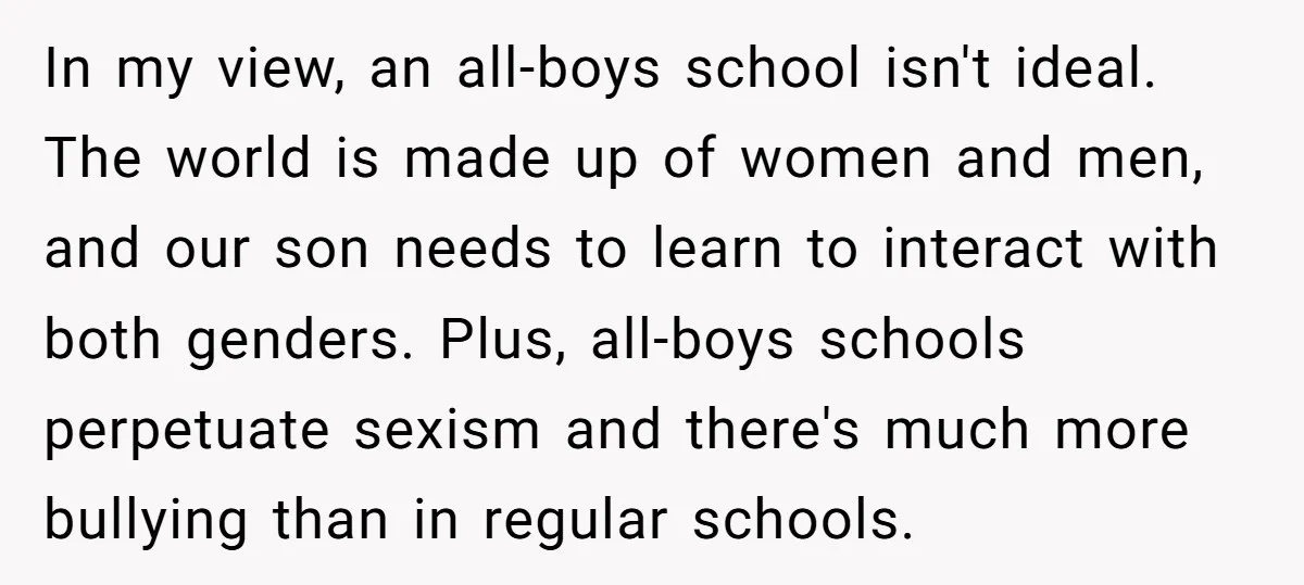 In my view, an all-boys school isn't ideal. The world is made up of women and men, and our son needs to learn to interact with both genders. Plus, all-boys...