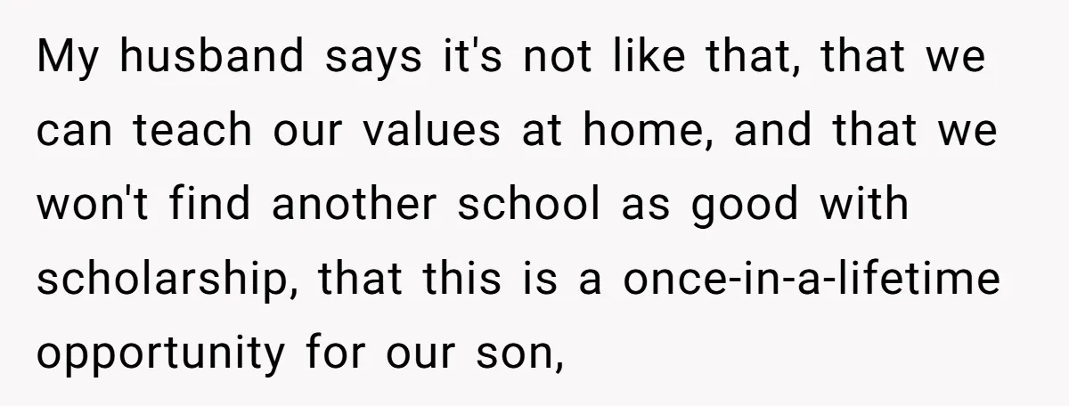 My husband says it's not like that, that we can teach our values at home, and that we won't find another school as good with scholarship, that this is a...