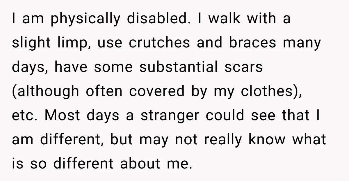 I am physically disabled. I walk with a slight limp, use crutches and braces many days, have some substantial scars (although often covered by my clothes), etc. Most days a...