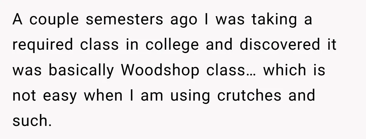 A couple semesters ago I was taking a required class in college and discovered it was basically Woodshop class… which is not easy when I am using crutches and such.