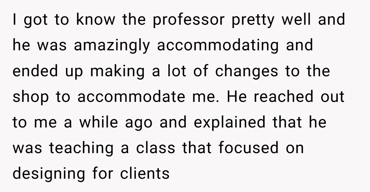 I got to know the professor pretty well and he was amazingly accommodating and ended up making a lot of changes to the shop to accommodate me. He reached out...
