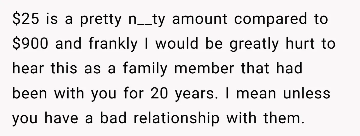 $25 is a pretty n__ty amount compared to $900 and frankly I would be greatly hurt to hear this as a family member that had been with you for 20...