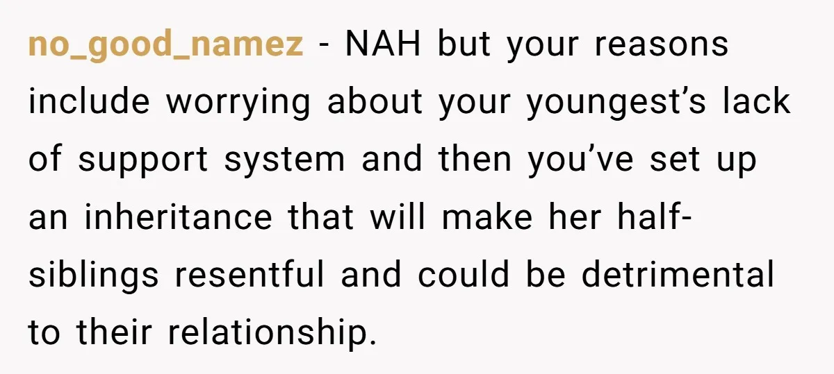 no_good_namez − NAH but your reasons include worrying about your youngest’s lack of support system and then you’ve set up an inheritance that will make her half-siblings resentful and could...