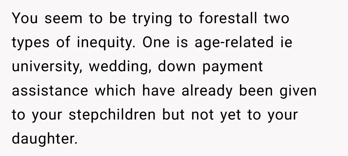 You seem to be trying to forestall two types of inequity. One is age-related ie university, wedding, down payment assistance which have already been given to your stepchildren but not...