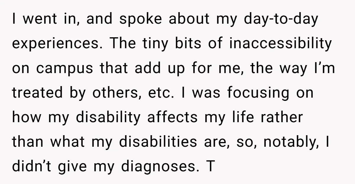 I went in, and spoke about my day-to-day experiences. The tiny bits of inaccessibility on campus that add up for me, the way I’m treated by others, etc. I was...