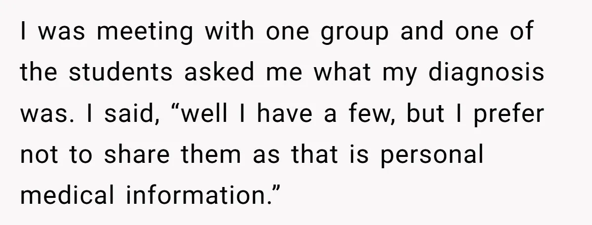 I was meeting with one group and one of the students asked me what my diagnosis was. I said, “well I have a few, but I prefer not to share...