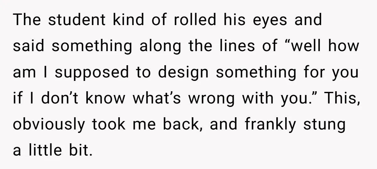 The student kind of rolled his eyes and said something along the lines of “well how am I supposed to design something for you if I don’t know what’s wrong...