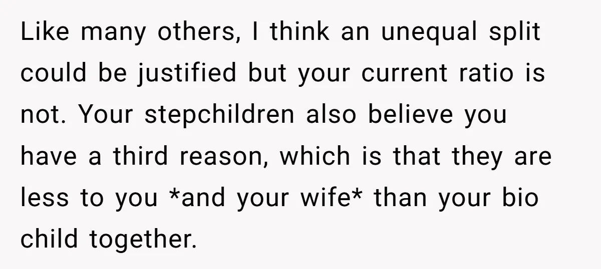 Like many others, I think an unequal split could be justified but your current ratio is not. Your stepchildren also believe you have a third reason, which is that they...