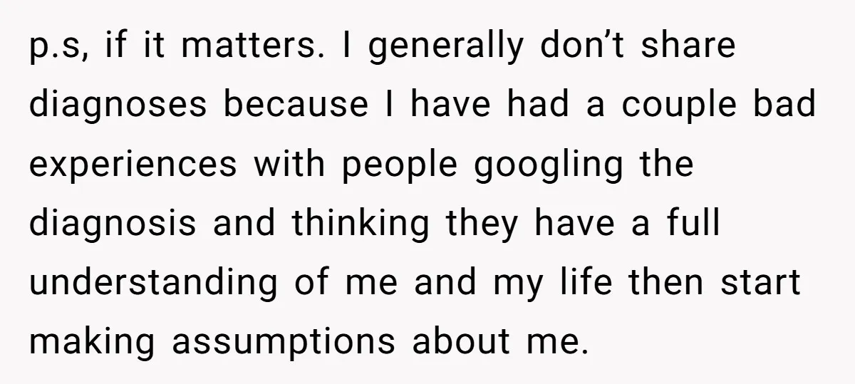 p.s, if it matters. I generally don’t share diagnoses because I have had a couple bad experiences with people googling the diagnosis and thinking they have a full understanding of...