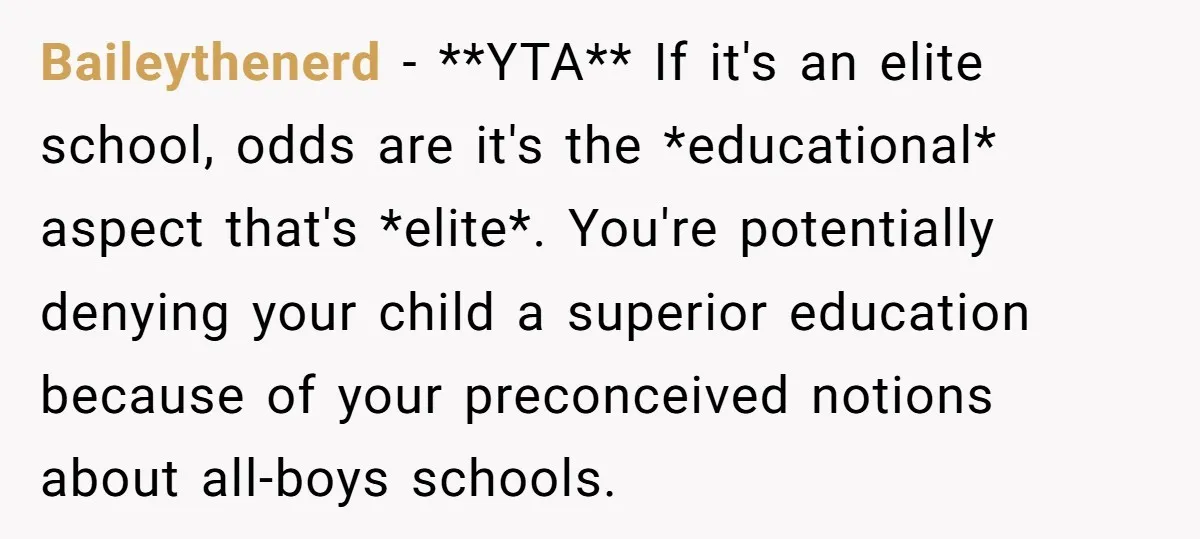 Baileythenerd − **YTA** If it's an elite school, odds are it's the *educational* aspect that's *elite*. You're potentially denying your child a superior education because of your preconceived notions about...