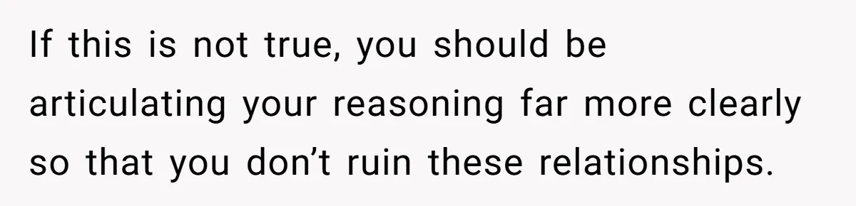If this is not true, you should be articulating your reasoning far more clearly so that you don’t ruin these relationships.