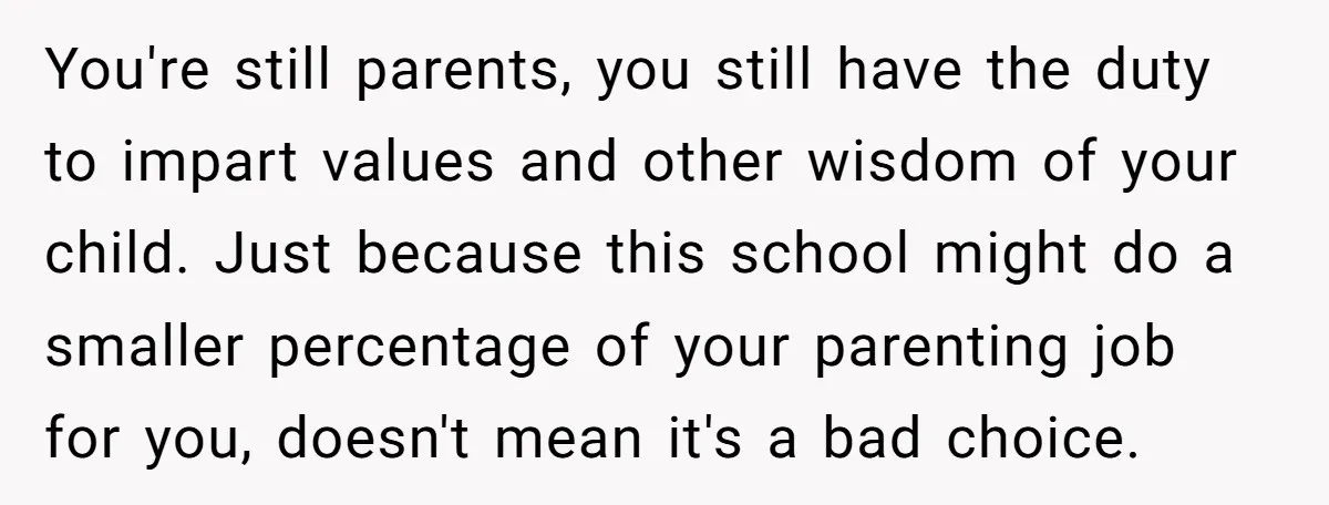 You're still parents, you still have the duty to impart values and other wisdom of your child. Just because this school might do a smaller percentage of your parenting job...