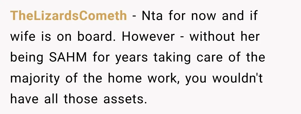 TheLizardsCometh − Nta for now and if wife is on board. However - without her being SAHM for years taking care of the majority of the home work, you wouldn't...