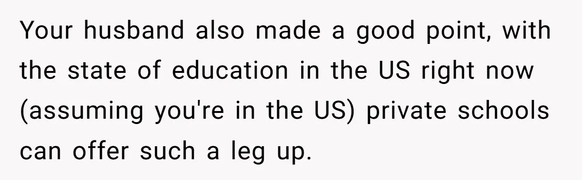 Your husband also made a good point, with the state of education in the US right now (assuming you're in the US) private schools can offer such a leg up.