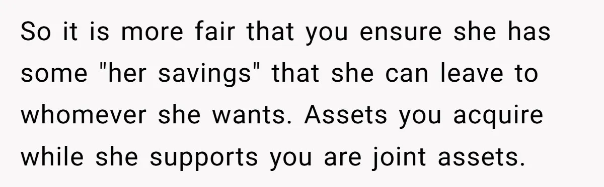 So it is more fair that you ensure she has some "her savings" that she can leave to whomever she wants. Assets you acquire while she supports you are joint...