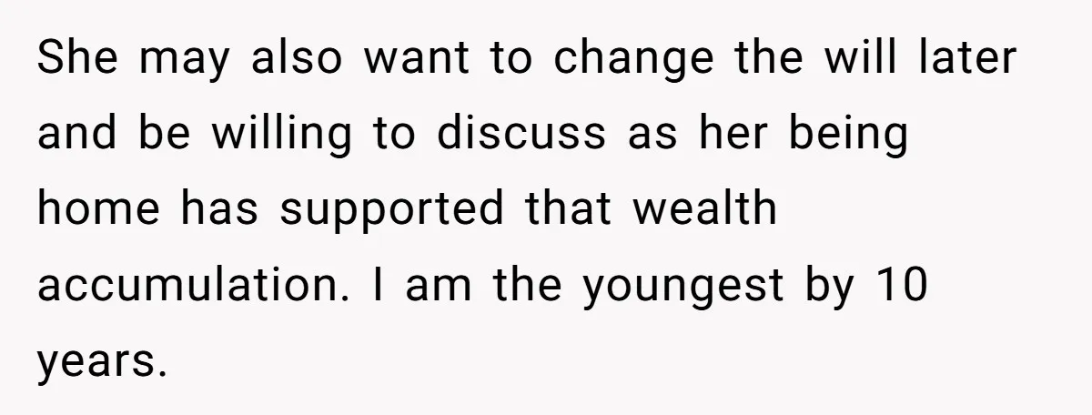 She may also want to change the will later and be willing to discuss as her being home has supported that wealth accumulation. I am the youngest by 10 years.