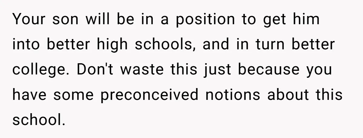 Your son will be in a position to get him into better high schools, and in turn better college. Don't waste this just because you have some preconceived notions about...