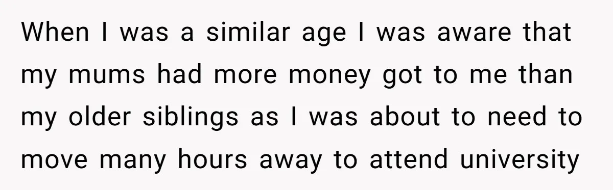 When I was a similar age I was aware that my mums had more money got to me than my older siblings as I was about to need to move...