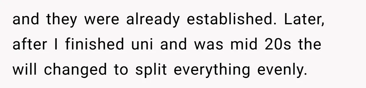 and they were already established. Later, after I finished uni and was mid 20s the will changed to split everything evenly.