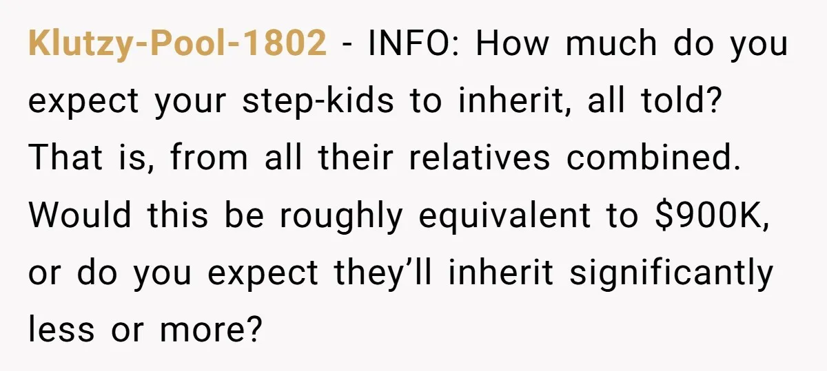 Klutzy-Pool-1802 − INFO: How much do you expect your step-kids to inherit, all told? That is, from all their relatives combined. Would this be roughly equivalent to $900K, or do...