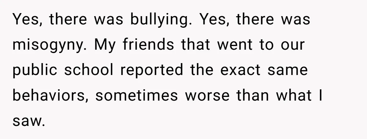Yes, there was bullying. Yes, there was misogyny. My friends that went to our public school reported the exact same behaviors, sometimes worse than what I saw.