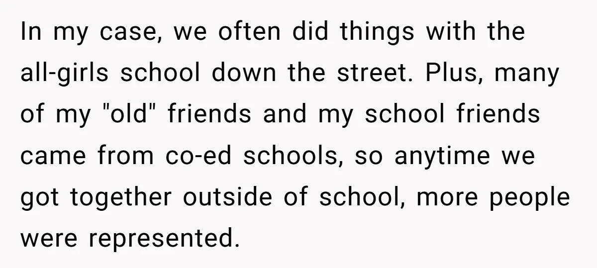 In my case, we often did things with the all-girls school down the street. Plus, many of my "old" friends and my school friends came from co-ed schools, so anytime...
