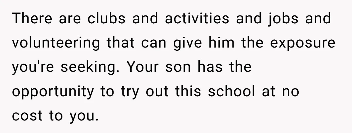 There are clubs and activities and jobs and volunteering that can give him the exposure you're seeking. Your son has the opportunity to try out this school at no cost...