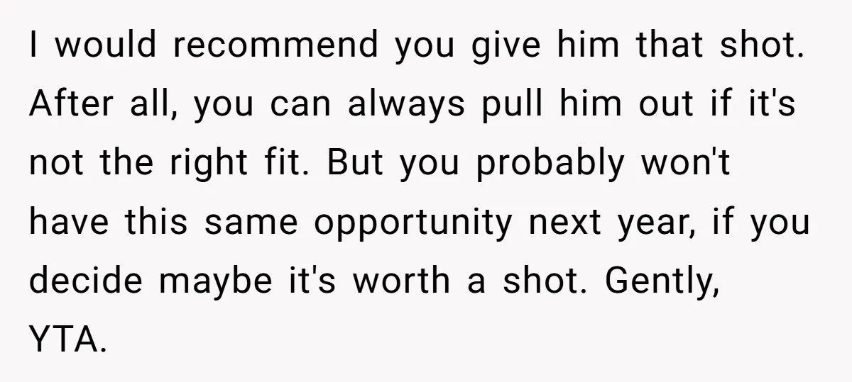 I would recommend you give him that shot. After all, you can always pull him out if it's not the right fit. But you probably won't have this same opportunity...