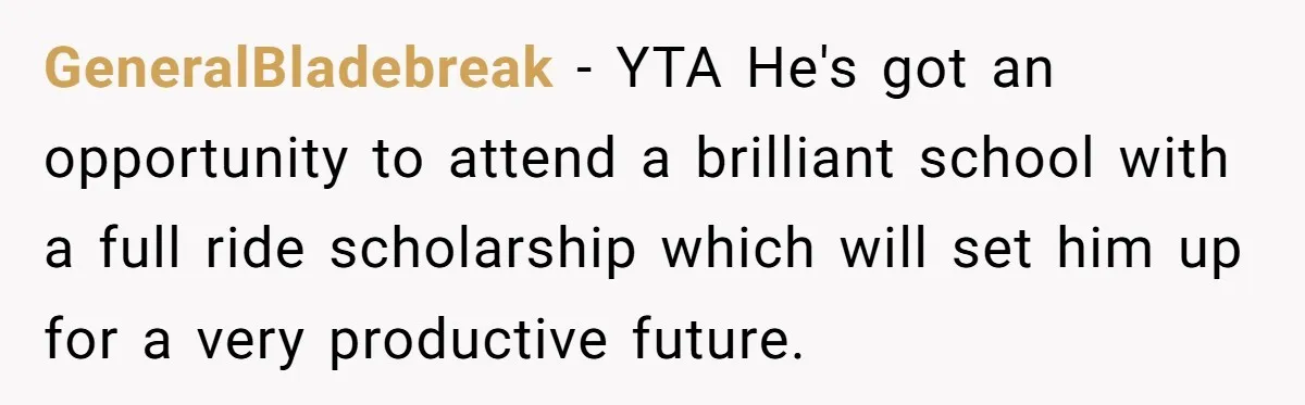GeneralBladebreak − YTA He's got an opportunity to attend a brilliant school with a full ride scholarship which will set him up for a very productive future.