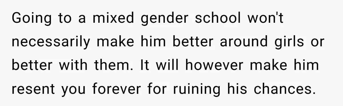 Going to a mixed gender school won't necessarily make him better around girls or better with them. It will however make him resent you forever for ruining his chances.