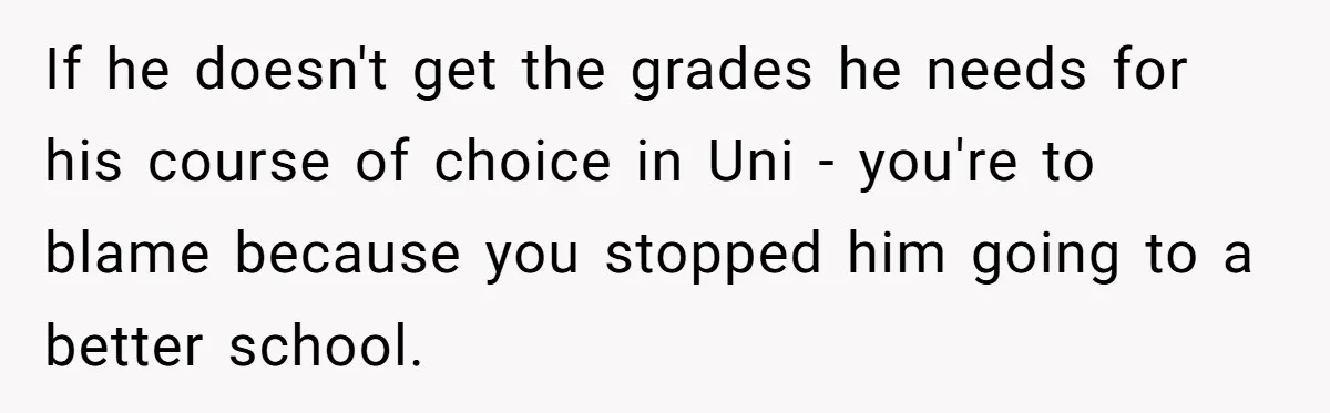 If he doesn't get the grades he needs for his course of choice in Uni - you're to blame because you stopped him going to a better school.