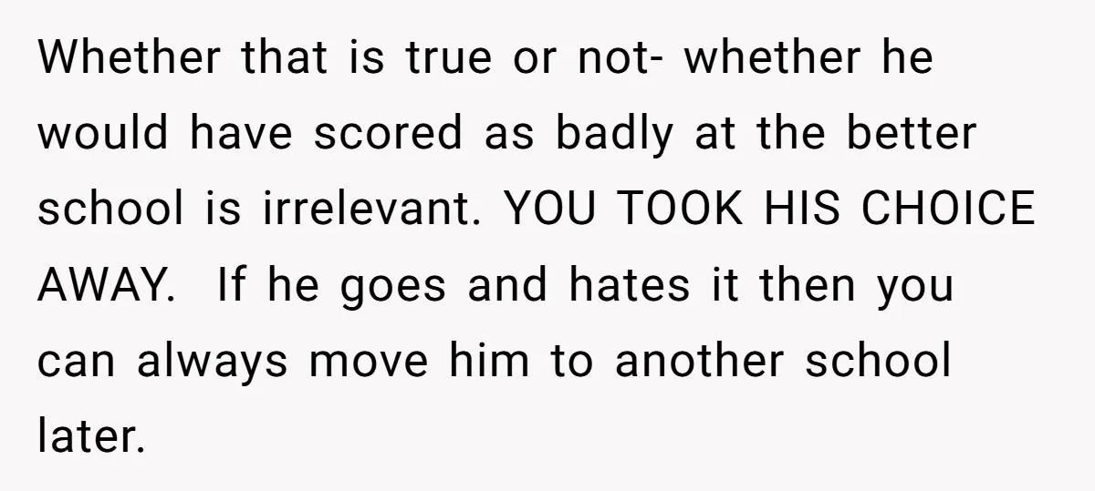 Whether that is true or not- whether he would have scored as badly at the better school is irrelevant. YOU TOOK HIS CHOICE AWAY. If he goes and hates it...