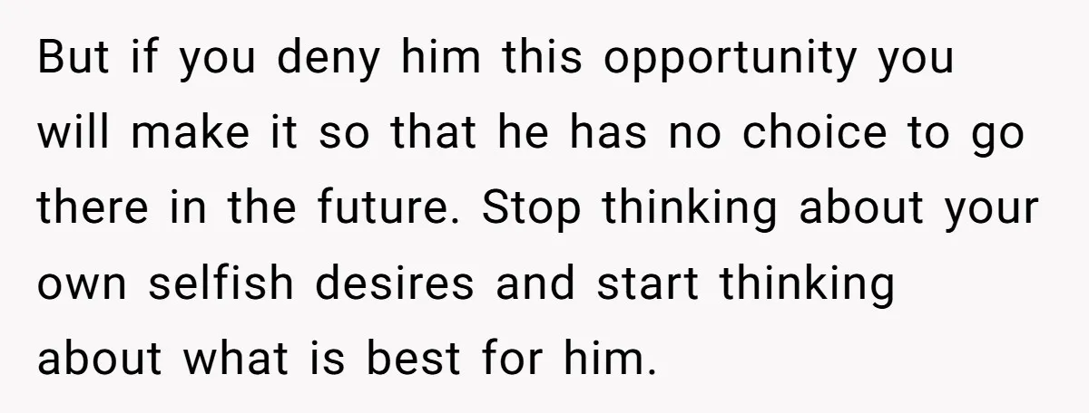 But if you deny him this opportunity you will make it so that he has no choice to go there in the future. Stop thinking about your own selfish desires...