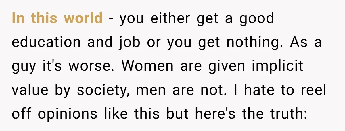 In this world - you either get a good education and job or you get nothing. As a guy it's worse. Women are given implicit value by society, men are...